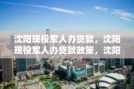 沈阳现役军人办贷款，沈阳现役军人办贷款政策，沈阳现役军人贷款政策解析