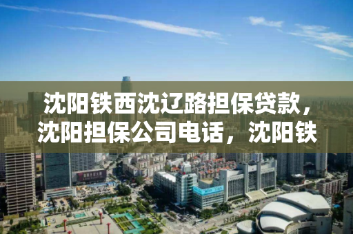 沈阳铁西沈辽路担保贷款，沈阳担保公司电话，沈阳铁西沈辽路担保贷款服务与联系方式指南