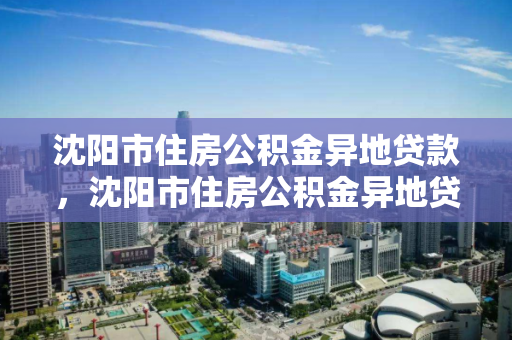 沈阳市住房公积金异地贷款，沈阳市住房公积金异地贷款政策，沈阳市住房公积金异地贷款政策解析