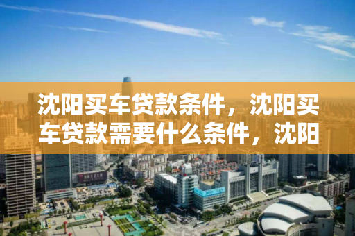 沈阳买车贷款条件，沈阳买车贷款需要什么条件，沈阳购车贷款必备条件解析