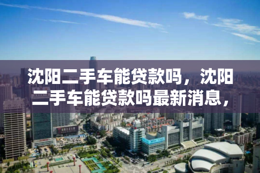 沈阳二手车能贷款吗，沈阳二手车能贷款吗最新消息，沈阳二手车贷款政策及最新动态