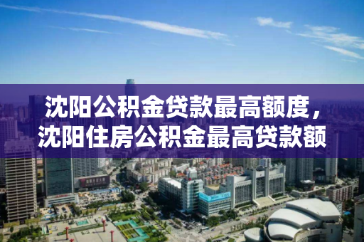 沈阳公积金贷款最高额度,沈阳住房公积金最高贷款额度,沈阳公积金贷款额度上限解析 沈阳公积金贷款最高额度,沈阳住房公积金最高贷款额度,沈阳公积金贷款额度上限解析