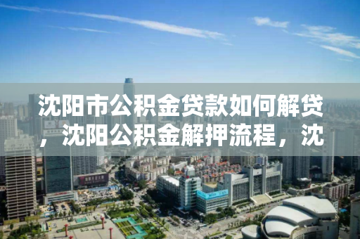 沈阳市公积金贷款如何解贷，沈阳公积金解押流程，沈阳市公积金贷款解贷及解押流程指南