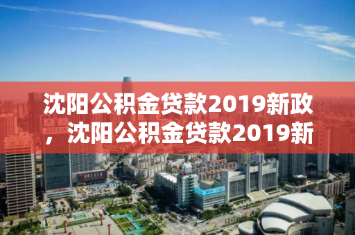 沈阳公积金贷款2019新政，沈阳公积金贷款2019新政策出台，沈阳公积金贷款新政解读，2019年政策变动与影响