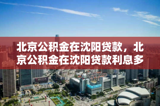 北京公积金在沈阳贷款，北京公积金在沈阳贷款利息多少，北京公积金沈阳贷款政策及利率解析