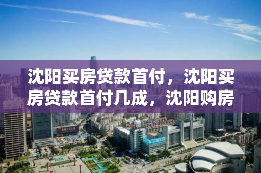 沈阳买房贷款首付，沈阳买房贷款首付几成，沈阳购房贷款首付比例解析