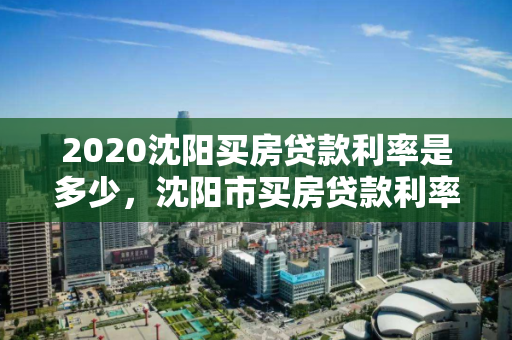 2020沈阳买房贷款利率是多少，沈阳市买房贷款利率是多少，2020年沈阳市购房贷款利率概览