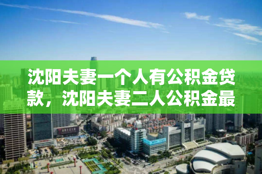 沈阳夫妻一个人有公积金贷款,沈阳夫妻二人公积金最多能贷多少,沈阳夫妻公积金贷款额度解析,一人有公积金时的贷款上限 沈阳夫妻一个人有公积金贷款,沈阳夫妻二人公积金最多能贷多少,沈阳夫妻公积金贷款额度解析,一人有公积金时的贷款上限