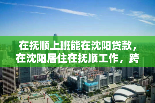 在抚顺上班能在沈阳贷款,在沈阳居住在抚顺工作,跨城生活,抚顺工作沈阳贷款的双城生活策略 在抚顺上班能在沈阳贷款,在沈阳居住在抚顺工作,跨城生活,抚顺工作沈阳贷款的双城生活策略