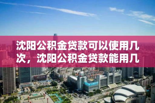 沈阳公积金贷款可以使用几次，沈阳公积金贷款能用几次，沈阳公积金贷款使用次数解析