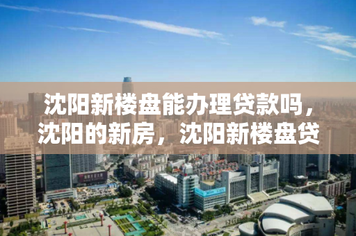 沈阳新楼盘能办理贷款吗，沈阳的新房，沈阳新楼盘贷款办理指南