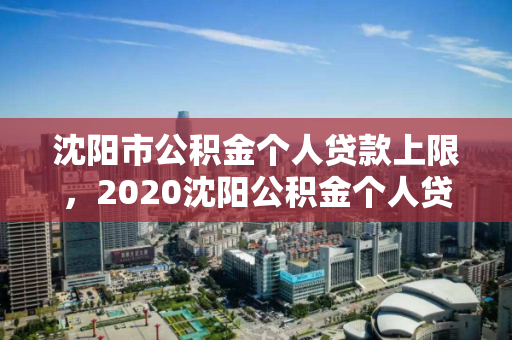 沈阳市公积金个人贷款上限，2020沈阳公积金个人贷款上限，2020年沈阳市公积金个人贷款最高额度解析
