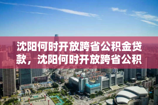 沈阳何时开放跨省公积金贷款，沈阳何时开放跨省公积金贷款业务，沈阳跨省公积金贷款开放时间及业务解读