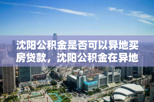 沈阳公积金是否可以异地买房贷款，沈阳公积金在异地买房 公积金可以提取吗，沈阳公积金异地购房贷款及提取政策解析