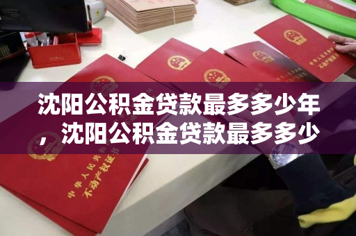 沈阳公积金贷款最多多少年，沈阳公积金贷款最多多少年还清，沈阳公积金贷款年限及还款期限解析