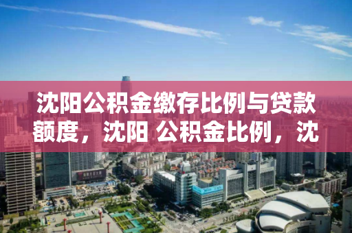沈阳公积金缴存比例与贷款额度，沈阳 公积金比例，沈阳公积金缴存比例及贷款额度解析