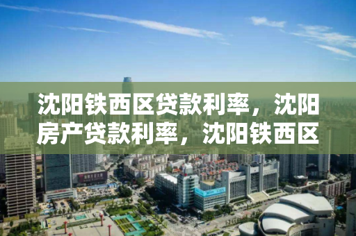 沈阳铁西区贷款利率,沈阳房产贷款利率,沈阳铁西区房产贷款利率解析 沈阳铁西区贷款利率,沈阳房产贷款利率,沈阳铁西区房产贷款利率解析