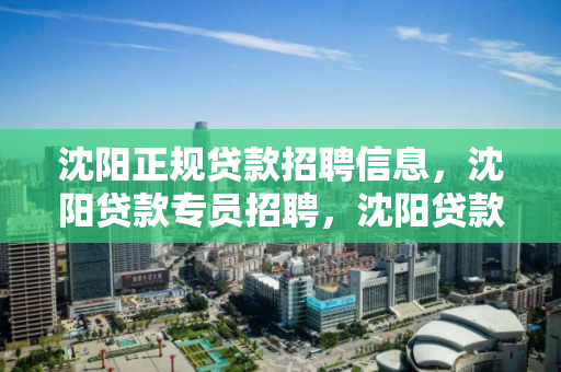 沈阳正规贷款招聘信息，沈阳贷款专员招聘，沈阳贷款专员招聘，正规金融机构招聘信息汇总