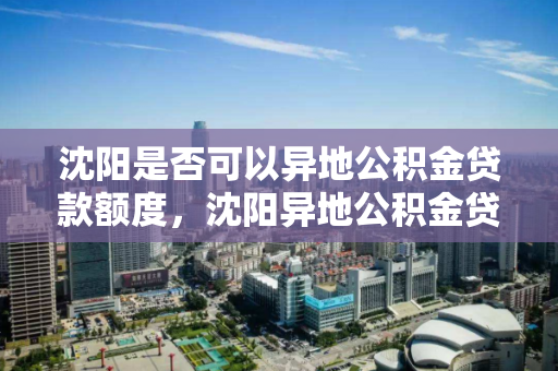 沈阳是否可以异地公积金贷款额度，沈阳异地公积金贷款额度政策，沈阳异地公积金贷款政策及额度解析