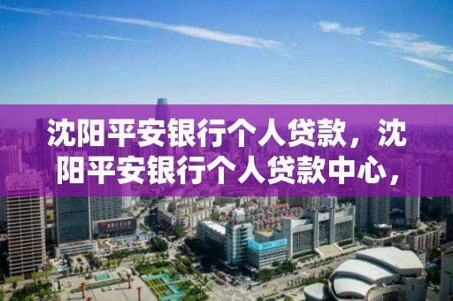 沈阳平安银行个人贷款，沈阳平安银行个人贷款中心，沈阳平安银行个人贷款服务及中心介绍