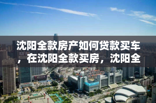 沈阳全款房产如何贷款买车，在沈阳全款买房，沈阳全款房产抵押贷款购车指南