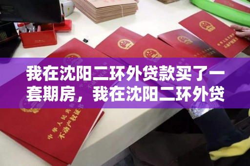 我在沈阳二环外贷款买了一套期房,我在沈阳二环外贷款买了一套期房怎么办,沈阳二环外期房贷款购买指南 我在沈阳二环外贷款买了一套期房,我在沈阳二环外贷款买了一套期房怎么办,沈阳二环外期房贷款购买指南