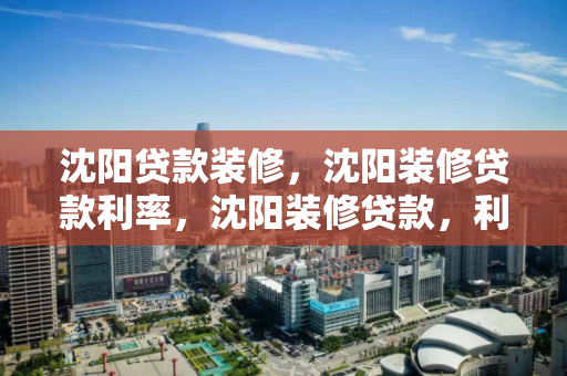 沈阳贷款装修，沈阳装修贷款利率，沈阳装修贷款，利率详解与申请指南