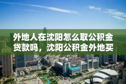 外地人在沈阳怎么取公积金贷款吗，沈阳公积金外地买房可以提取吗，沈阳公积金，外地人贷款提取指南