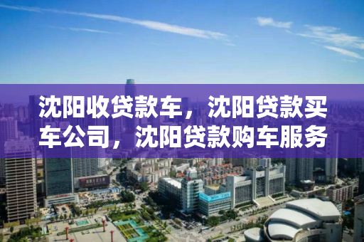 沈阳收贷款车,沈阳贷款买车公司,沈阳贷款购车服务指南 沈阳收贷款车,沈阳贷款买车公司,沈阳贷款购车服务指南