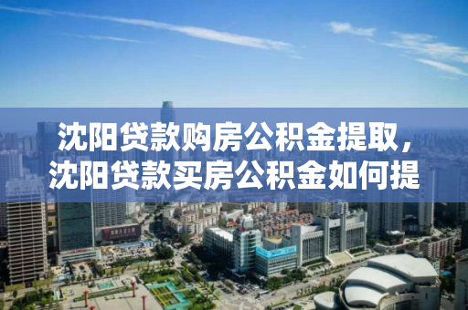 沈阳贷款购房公积金提取，沈阳贷款买房公积金如何提取，沈阳贷款购房公积金提取指南，流程与注意事项