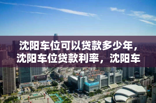 沈阳车位可以贷款多少年，沈阳车位贷款利率，沈阳车位贷款年限及利率解析