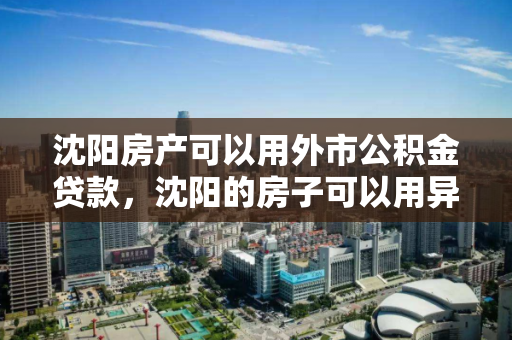 沈阳房产可以用外市公积金贷款，沈阳的房子可以用异地的公积金吗，沈阳房产外市公积金贷款政策解析