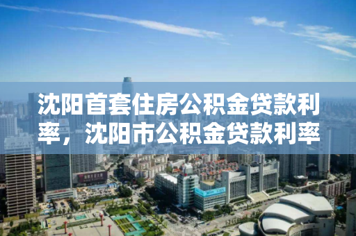 沈阳首套住房公积金贷款利率，沈阳市公积金贷款利率，沈阳公积金贷款利率详解，首套房贷款利率政策解析