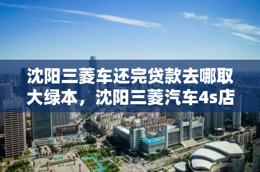 沈阳三菱车还完贷款去哪取大绿本,沈阳三菱汽车4s店,沈阳三菱汽车贷款结清后领取大绿本流程及4S店指南 沈阳三菱车还完贷款去哪取大绿本,沈阳三菱汽车4s店,沈阳三菱汽车贷款结清后领取大绿本流程及4S店指南