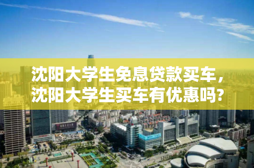 沈阳大学生免息贷款买车,沈阳大学生买车有优惠吗?,沈阳大学生购车优惠政策及免息贷款指南 沈阳大学生免息贷款买车,沈阳大学生买车有优惠吗?,沈阳大学生购车优惠政策及免息贷款指南