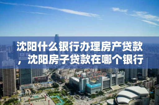 沈阳什么银行办理房产贷款，沈阳房子贷款在哪个银行比较多，沈阳房产贷款银行选择指南