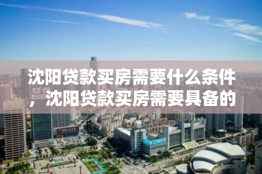 沈阳贷款买房需要什么条件，沈阳贷款买房需要具备的条件，沈阳贷款购房条件解析