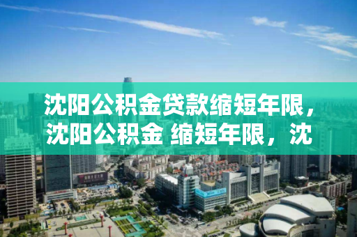 沈阳公积金贷款缩短年限,沈阳公积金 缩短年限,沈阳公积金贷款年限调整政策解析 沈阳公积金贷款缩短年限,沈阳公积金 缩短年限,沈阳公积金贷款年限调整政策解析