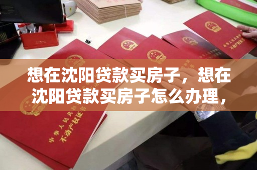 想在沈阳贷款买房子，想在沈阳贷款买房子怎么办理，沈阳购房贷款办理指南