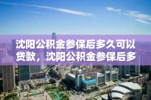 沈阳公积金参保后多久可以贷款，沈阳公积金参保后多久可以贷款买房子，沈阳公积金贷款申请条件及参保后购房时间解析