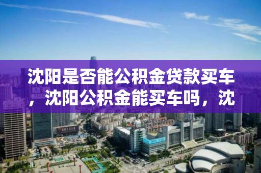 沈阳是否能公积金贷款买车,沈阳公积金能买车吗,沈阳公积金购车贷款政策解析 沈阳是否能公积金贷款买车,沈阳公积金能买车吗,沈阳公积金购车贷款政策解析