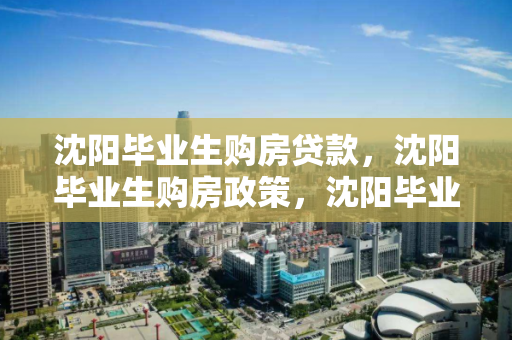 沈阳毕业生购房贷款，沈阳毕业生购房政策，沈阳毕业生购房贷款与政策解析