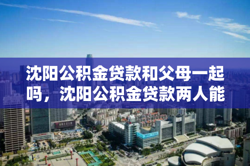 沈阳公积金贷款和父母一起吗，沈阳公积金贷款两人能贷多少，沈阳公积金贷款，共同借款人政策及贷款额度解析