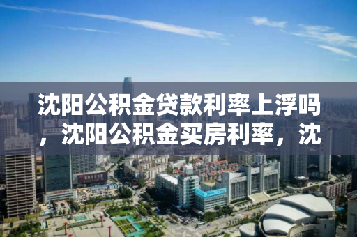 沈阳公积金贷款利率上浮吗，沈阳公积金买房利率，沈阳公积金贷款利率上调与购房影响分析