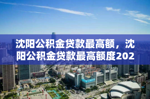 沈阳公积金贷款最高额，沈阳公积金贷款最高额度2023，2023年沈阳公积金贷款最高额度解析