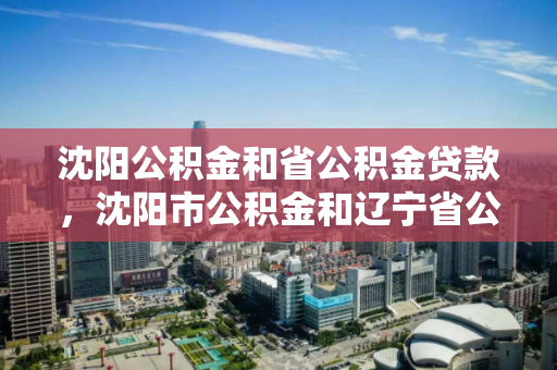 沈阳公积金和省公积金贷款，沈阳市公积金和辽宁省公积金，沈阳与辽宁省公积金贷款政策对比分析