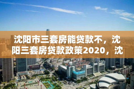 沈阳市三套房能贷款不，沈阳三套房贷款政策2020，沈阳市2020年三套房贷款政策解析