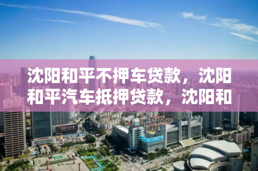 沈阳和平不押车贷款，沈阳和平汽车抵押贷款，沈阳和平区汽车抵押贷款服务