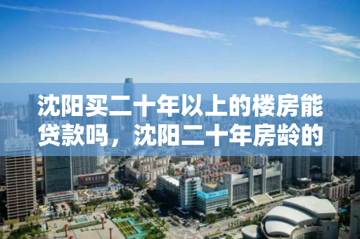沈阳买二十年以上的楼房能贷款吗，沈阳二十年房龄的房子值不值得买，沈阳二十年以上房龄楼房贷款可行性与购买价值分析