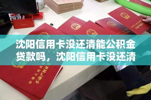 沈阳信用卡没还清能公积金贷款吗，沈阳信用卡没还清能公积金贷款吗，沈阳信用卡未结清对公积金贷款的影响
